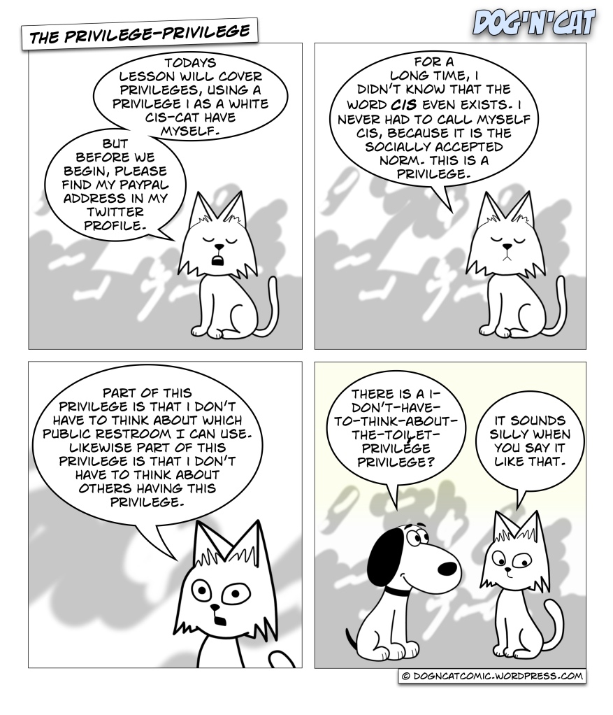 Cat: Todays lesson will cover privileges, using a privilege I as a white cis-cat have myself. But before we begin, please find my paypal address in my twitter profile. Cat: For a long time, I didn't know that the word CIS even exists. I never had to call myself cis, because it is the socially accepted norm. This is a privilege. Cat: Part of this privilege is that I don't have to think about which public restroom I can use. Likewise part of this privilege is that I don't have to think about others having this privilege. Dog: There is a I-don't-have-to-think-about-the-toilet-privilege privilege? Cat: It sounds silly when you say it like that.